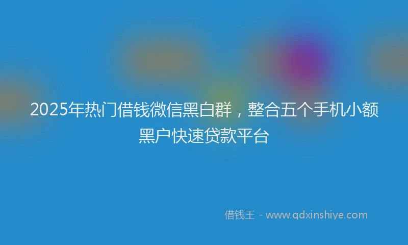 2025年热门借钱微信黑白群，整合五个手机小额黑户快速贷款平台