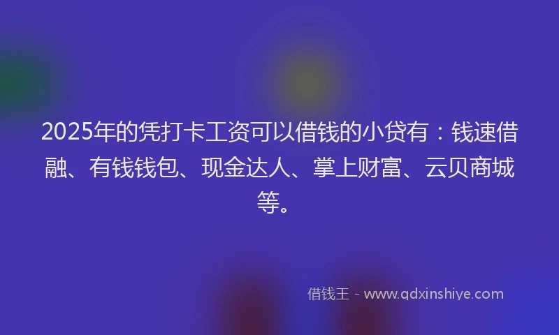 2025年的凭打卡工资可以借钱的小贷有：钱速借融、有钱钱包、现金达人、掌上财富、云贝商城等。