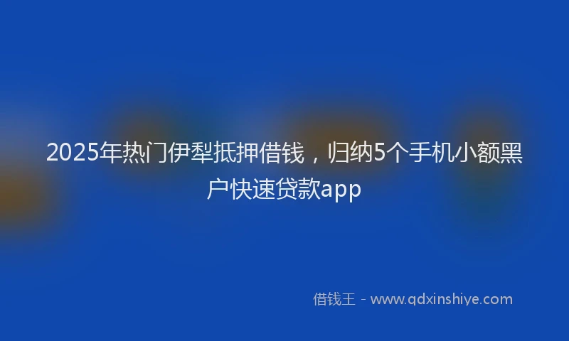 2025年热门伊犁抵押借钱，归纳5个手机小额黑户快速贷款app