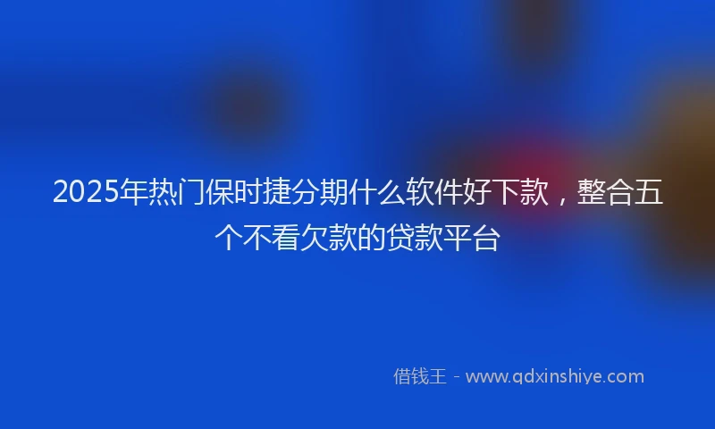 2025年热门保时捷分期什么软件好下款，整合五个不看欠款的贷款平台