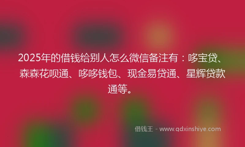 2025年的借钱给别人怎么微信备注有：哆宝贷、森森花呗通、哆哆钱包、现金易贷通、星辉贷款通等。
