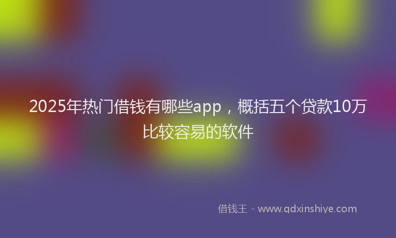 2025年热门借钱有哪些app，概括五个贷款10万比较容易的软件