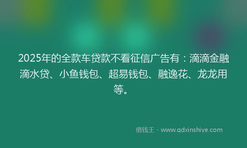2025年的全款车贷款不看征信广告有：滴滴金融滴水贷、小鱼钱包、超易钱包、融逸花、龙龙用等。