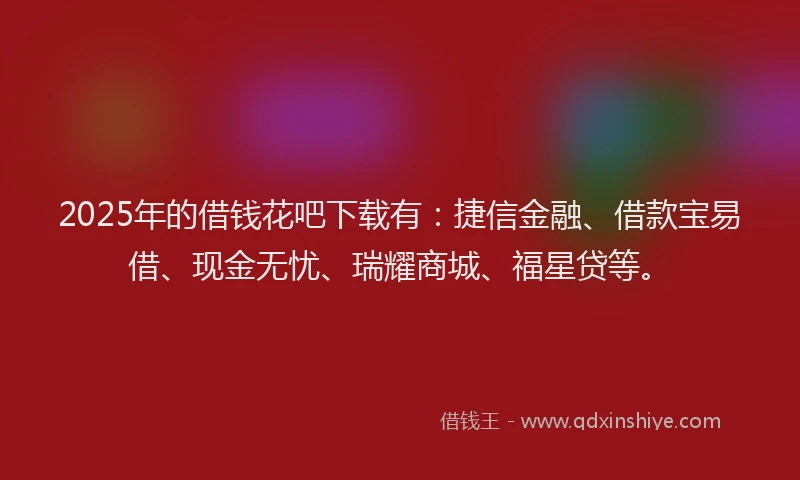 2025年的借钱花吧下载有：捷信金融、借款宝易借、现金无忧、瑞耀商城、福星贷等。