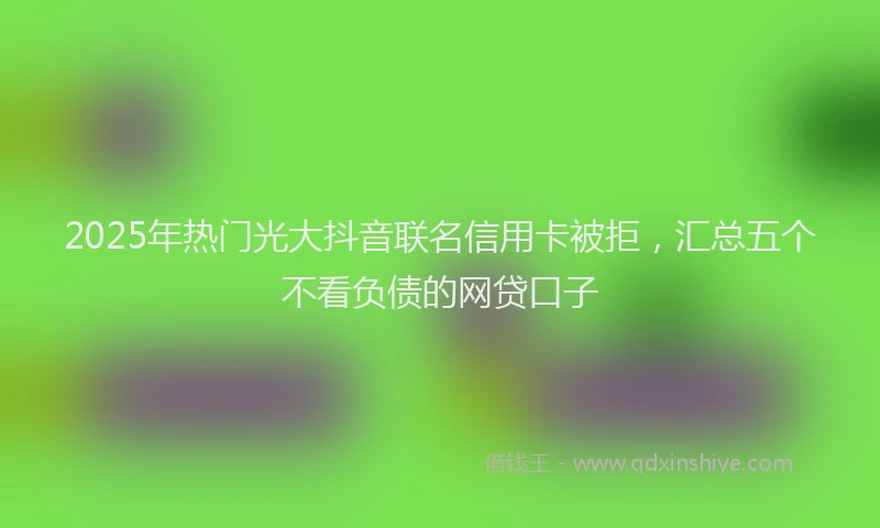 2025年热门光大抖音联名信用卡被拒，汇总五个不看负债的网贷口子