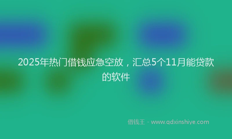 2025年热门借钱应急空放，汇总5个11月能贷款的软件
