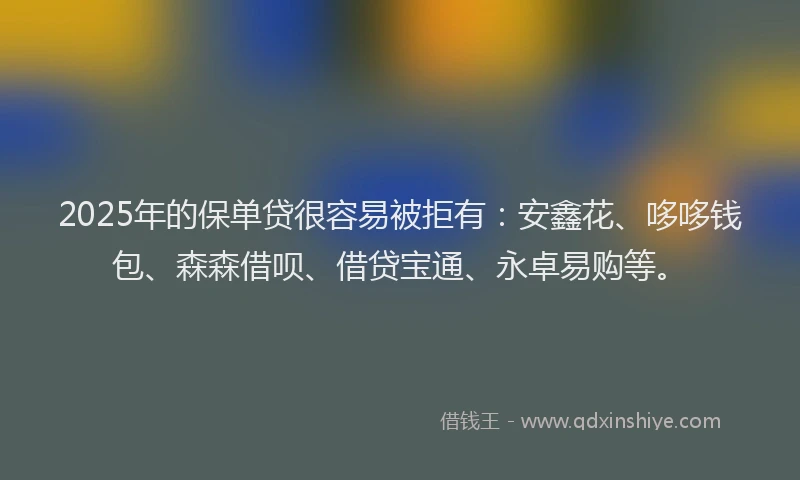2025年的保单贷很容易被拒有：安鑫花、哆哆钱包、森森借呗、借贷宝通、永卓易购等。