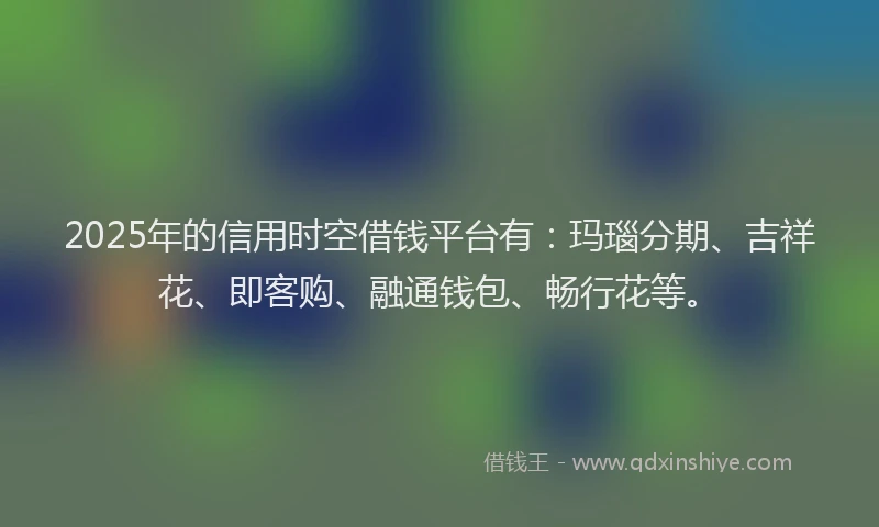 2025年的信用时空借钱平台有：玛瑙分期、吉祥花、即客购、融通钱包、畅行花等。