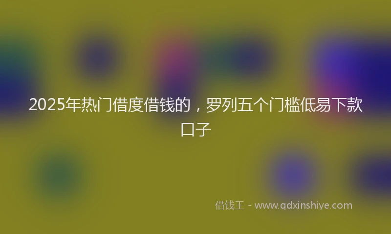2025年热门借度借钱的，罗列五个门槛低易下款口子