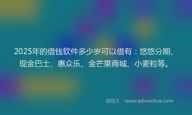 2025年的借钱软件多少岁可以借有：悠悠分期、现金巴士、惠众乐、金芒果商城、小麦粒等。