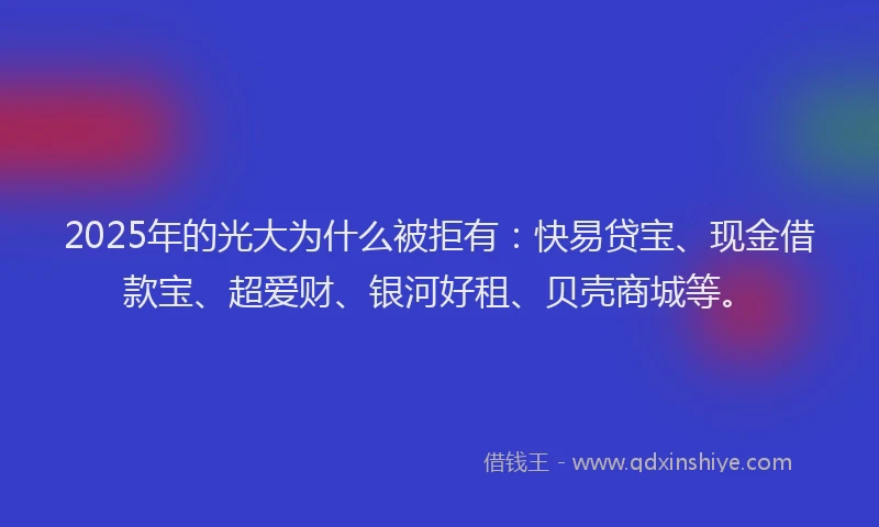 2025年的光大为什么被拒有：快易贷宝、现金借款宝、超爱财、银河好租、贝壳商城等。