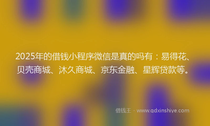 2025年的借钱小程序微信是真的吗有：易得花、贝壳商城、沐久商城、京东金融、星辉贷款等。