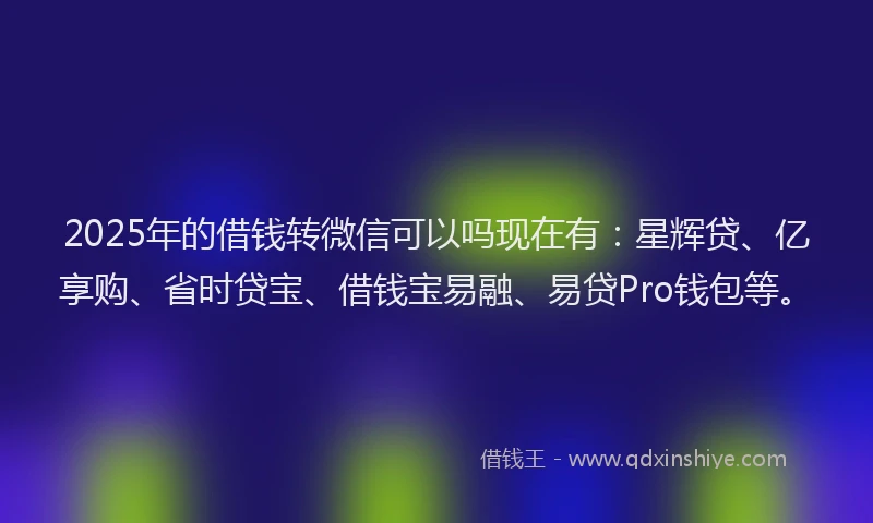 2025年的借钱转微信可以吗现在有：星辉贷、亿享购、省时贷宝、借钱宝易融、易贷Pro钱包等。