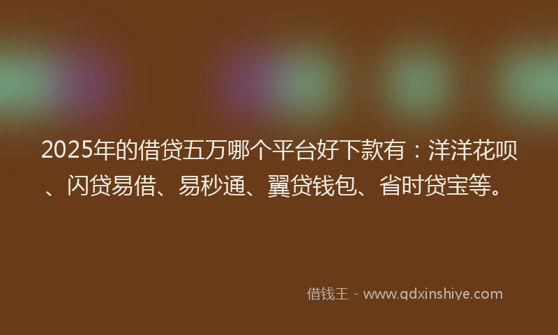 2025年的借贷五万哪个平台好下款有：洋洋花呗、闪贷易借、易秒通、翼贷钱包、省时贷宝等。