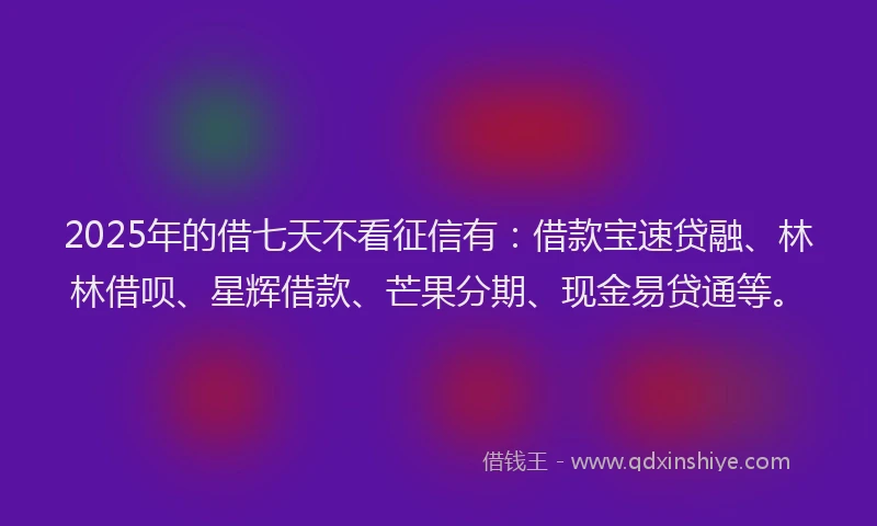 2025年的借七天不看征信有：借款宝速贷融、林林借呗、星辉借款、芒果分期、现金易贷通等。