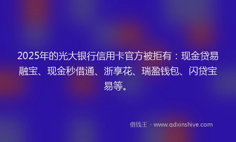 2025年的光大银行信用卡官方被拒有：现金贷易融宝、现金秒借通、浙享花、瑞盈钱包、闪贷宝易等。