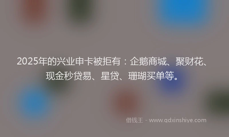 2025年的兴业申卡被拒有：企鹅商城、聚财花、现金秒贷易、星贷、珊瑚买单等。