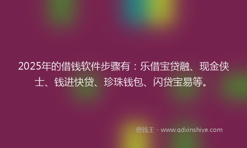 2025年的借钱软件步骤有：乐借宝贷融、现金侠士、钱进快贷、珍珠钱包、闪贷宝易等。