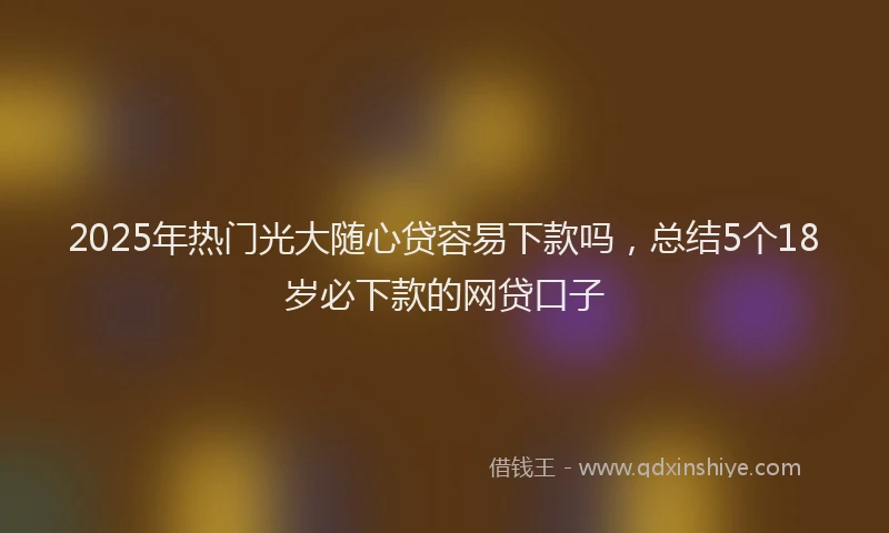 2025年热门光大随心贷容易下款吗，总结5个18岁必下款的网贷口子