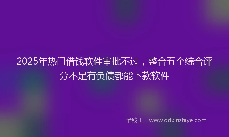2025年热门借钱软件审批不过，整合五个综合评分不足有负债都能下款软件