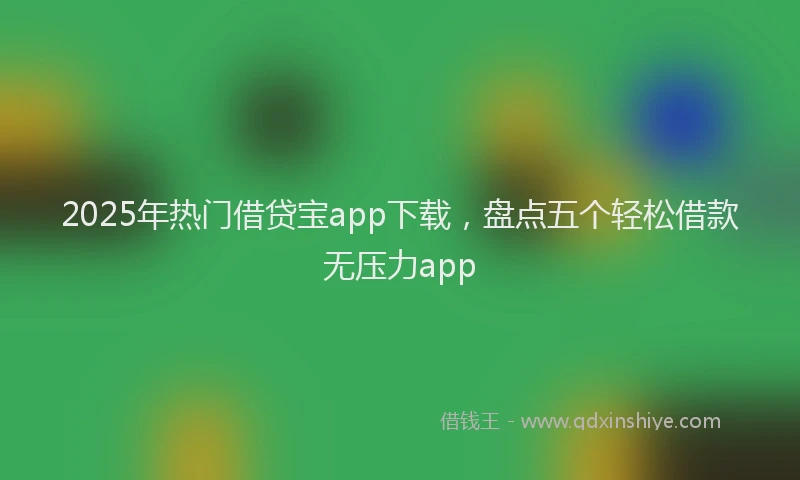 2025年热门借贷宝app下载，盘点五个轻松借款无压力app