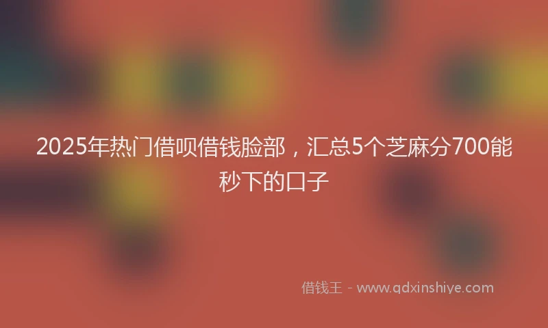 2025年热门借呗借钱脸部，汇总5个芝麻分700能秒下的口子