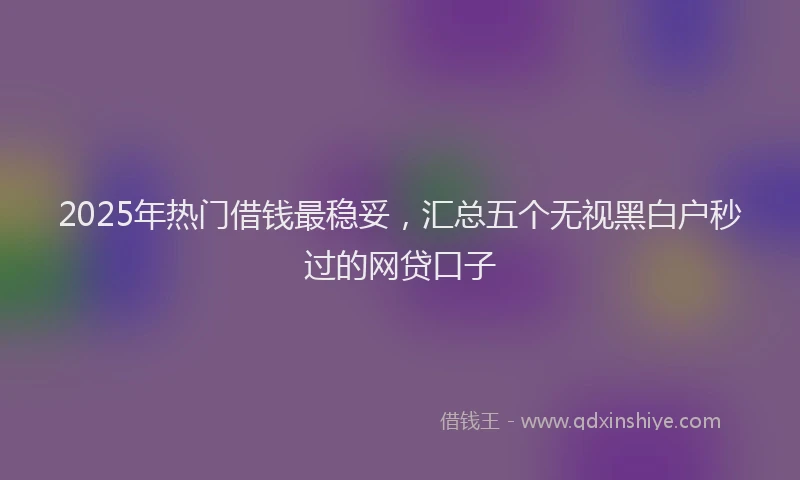 2025年热门借钱最稳妥，汇总五个无视黑白户秒过的网贷口子