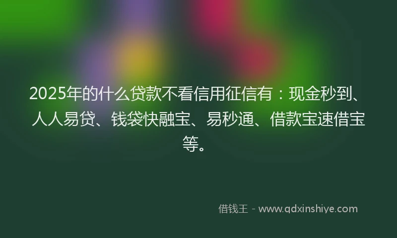 2025年的什么贷款不看信用征信有：现金秒到、人人易贷、钱袋快融宝、易秒通、借款宝速借宝等。