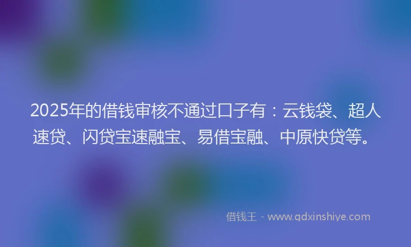 2025年的借钱审核不通过口子有：云钱袋、超人速贷、闪贷宝速融宝、易借宝融、中原快贷等。