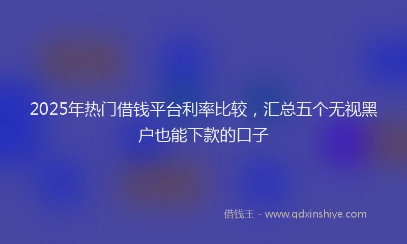 2025年热门借钱平台利率比较，汇总五个无视黑户也能下款的口子
