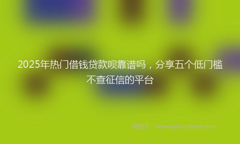2025年热门借钱贷款呗靠谱吗，分享五个低门槛不查征信的平台