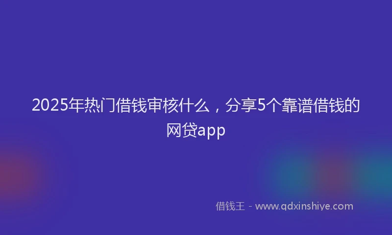 2025年热门借钱审核什么，分享5个靠谱借钱的网贷app