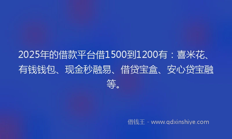 2025年的借款平台借1500到1200有：喜米花、有钱钱包、现金秒融易、借贷宝盒、安心贷宝融等。