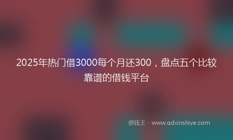 2025年热门借3000每个月还300，盘点五个比较靠谱的借钱平台