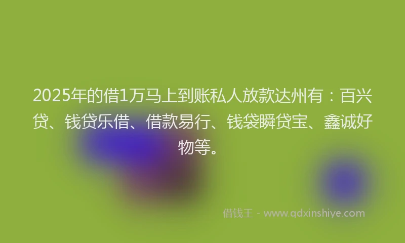 2025年的借1万马上到账私人放款达州有：百兴贷、钱贷乐借、借款易行、钱袋瞬贷宝、鑫诚好物等。