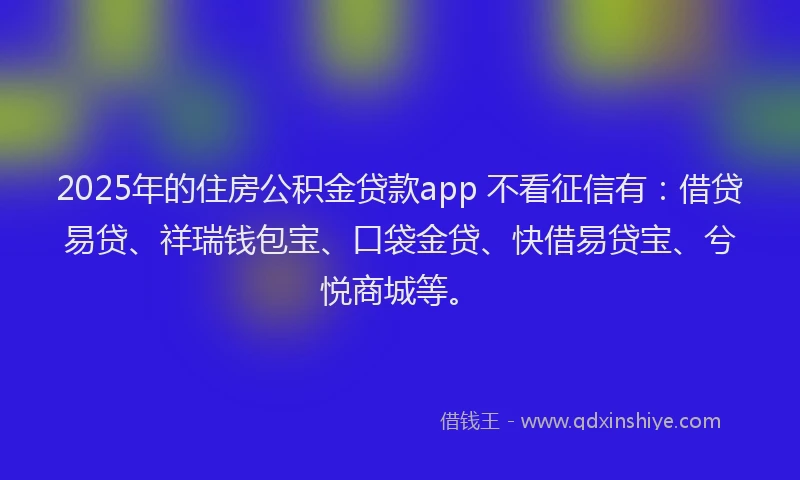 2025年的住房公积金贷款app 不看征信有：借贷易贷、祥瑞钱包宝、口袋金贷、快借易贷宝、兮悦商城等。