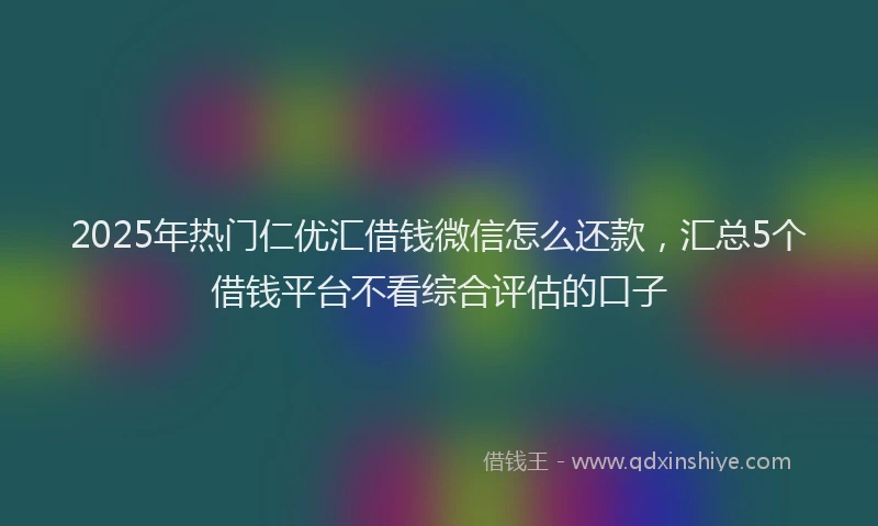 2025年热门仁优汇借钱微信怎么还款，汇总5个借钱平台不看综合评估的口子