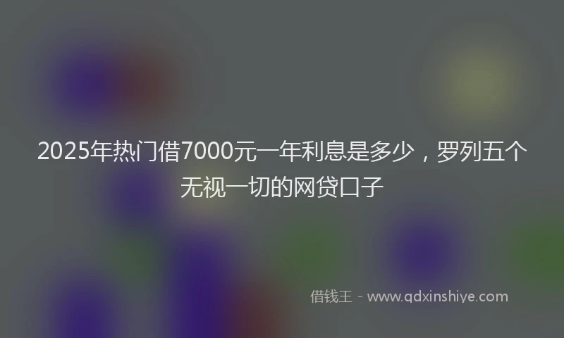 2025年热门借7000元一年利息是多少，罗列五个无视一切的网贷口子