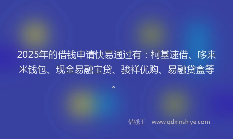 2025年的借钱申请快易通过有：柯基速借、哆来米钱包、现金易融宝贷、骏祥优购、易融贷盒等。
