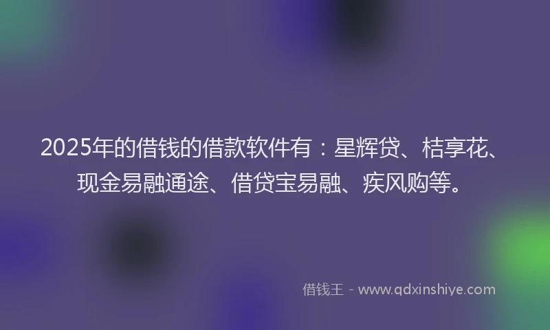2025年的借钱的借款软件有：星辉贷、桔享花、现金易融通途、借贷宝易融、疾风购等。