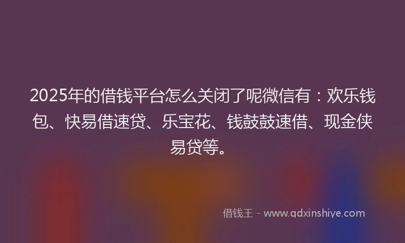 2025年的借钱平台怎么关闭了呢微信有：欢乐钱包、快易借速贷、乐宝花、钱鼓鼓速借、现金侠易贷等。