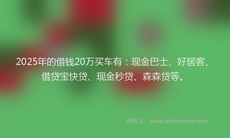 2025年的借钱20万买车有：现金巴士、好居客、借贷宝快贷、现金秒贷、森森贷等。