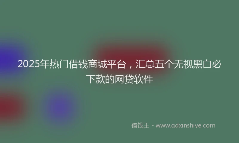 2025年热门借钱商城平台，汇总五个无视黑白必下款的网贷软件