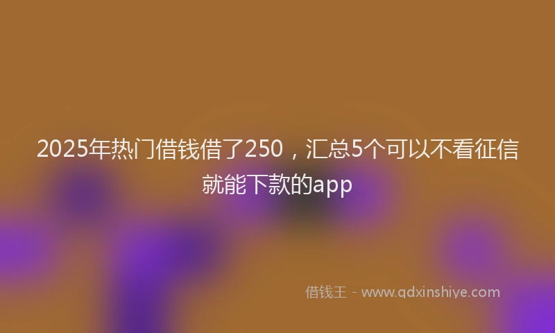 2025年热门借钱借了250，汇总5个可以不看征信就能下款的app