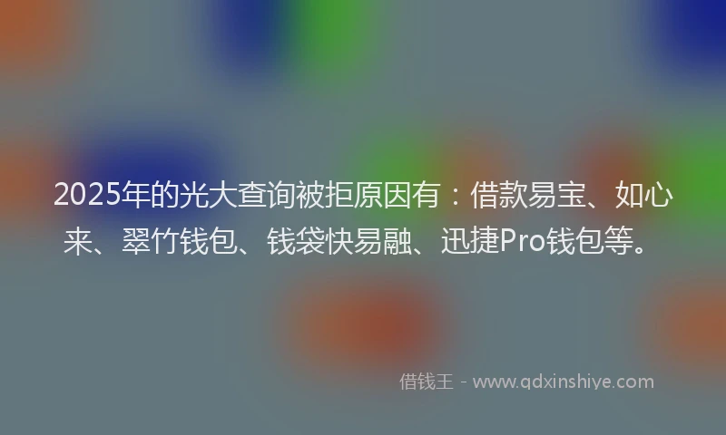 2025年的光大查询被拒原因有：借款易宝、如心来、翠竹钱包、钱袋快易融、迅捷Pro钱包等。