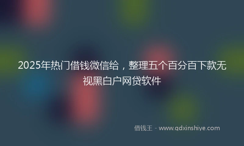 2025年热门借钱微信给，整理五个百分百下款无视黑白户网贷软件