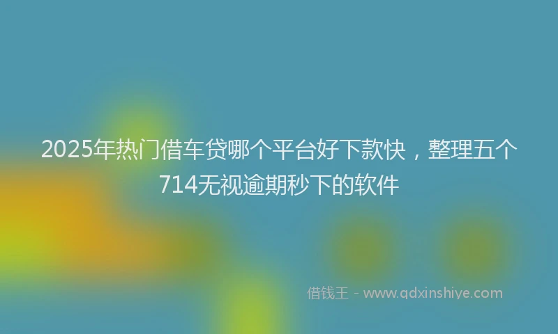 2025年热门借车贷哪个平台好下款快，整理五个714无视逾期秒下的软件