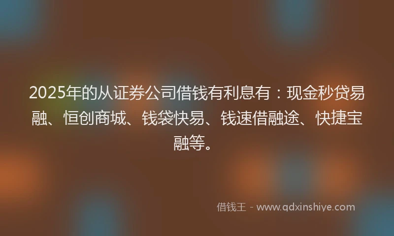 2025年的从证券公司借钱有利息有：现金秒贷易融、恒创商城、钱袋快易、钱速借融途、快捷宝融等。