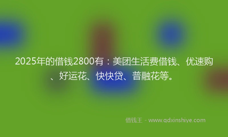 2025年的借钱2800有：美团生活费借钱、优速购、好运花、快快贷、普融花等。