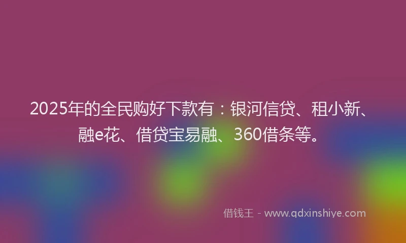 2025年的全民购好下款有：银河信贷、租小新、融e花、借贷宝易融、360借条等。